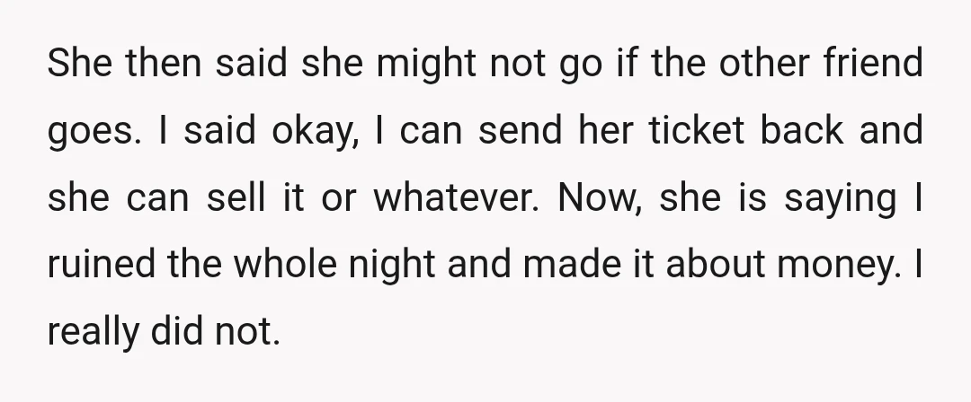 She then said she might not go if the other friend goes. I said okay, I can send her ticket back and she can sell it or whatever. Now, she...