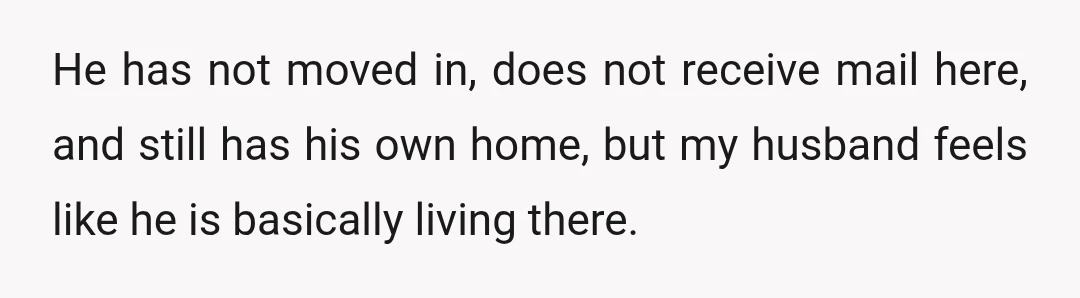 He has not moved in, does not receive mail here, and still has his own home, but my husband feels like he is basically living there.