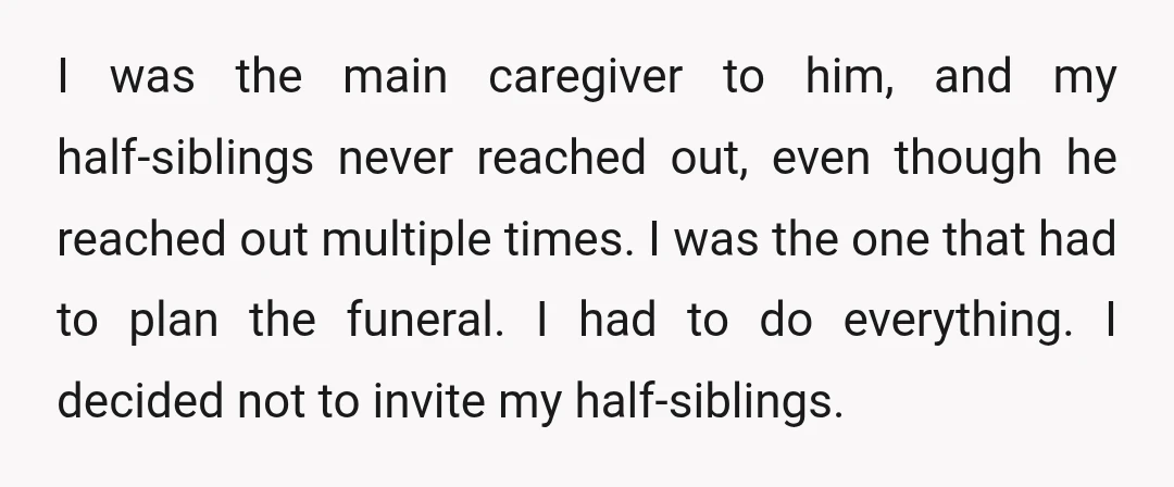 I was the main caregiver to him, and my half-siblings never reached out, even though he reached out multiple times. I was the one that had to plan the funeral....