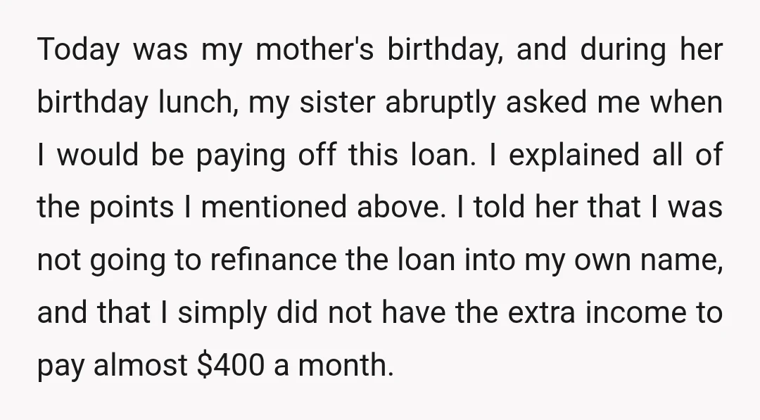 Today was my mother's birthday, and during her birthday lunch, my sister abruptly asked me when I would be paying off this loan. I explained all of the points I...