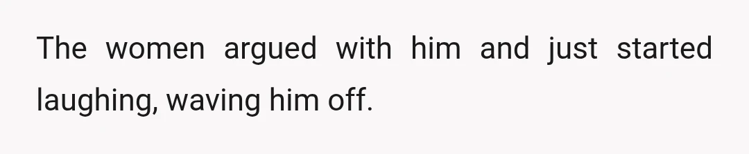 The women argued with him and just started laughing, waving him off.