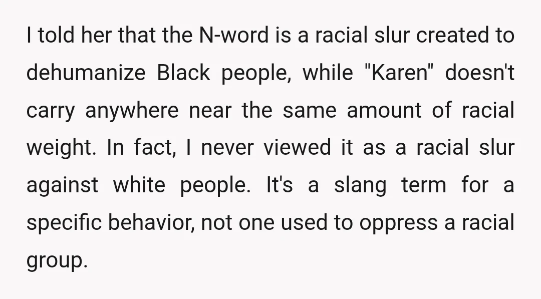 I told her that the N-word is a racial slur created to dehumanize Black people, while "Karen" doesn't carry anywhere near the same amount of racial weight. In fact, I...