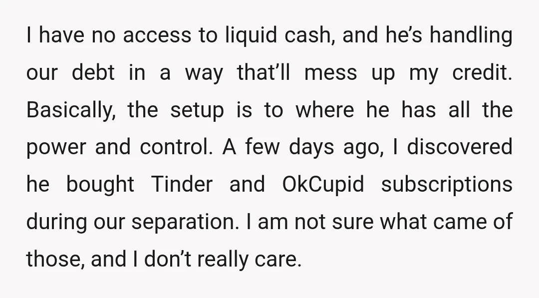 I have no access to liquid cash, and he’s handling our debt in a way that’ll mess up my credit. Basically, the setup is to where he has all the...