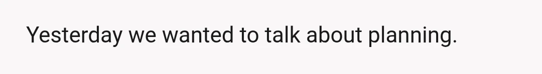 Yesterday we wanted to talk about planning.