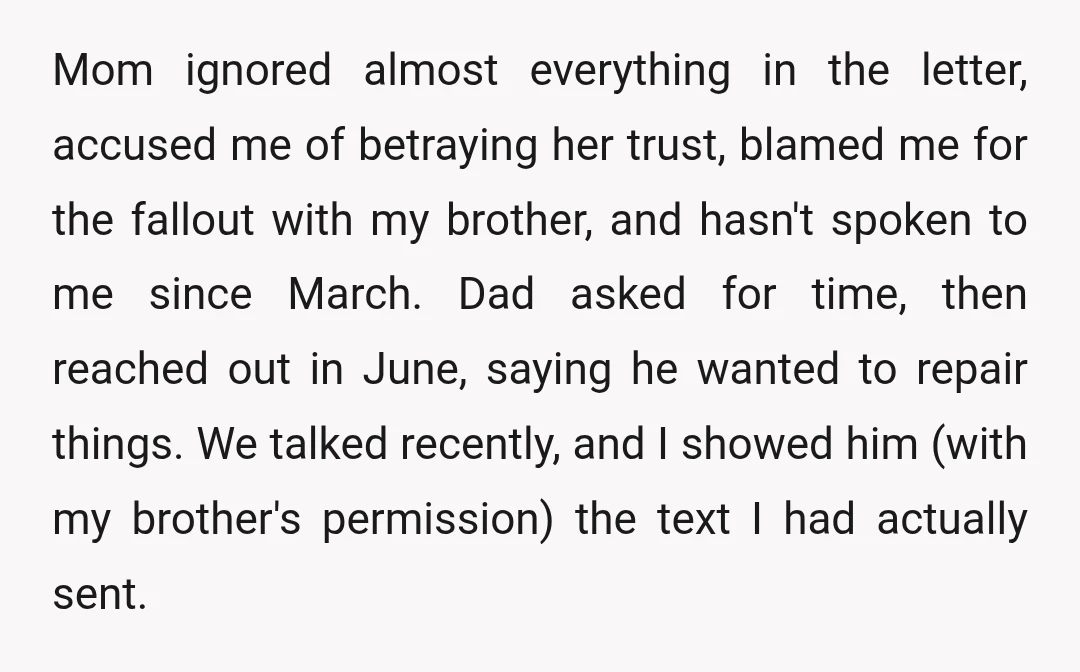 Mom ignored almost everything in the letter, accused me of betraying her trust, blamed me for the fallout with my brother, and hasn't spoken to me since March. Dad asked...