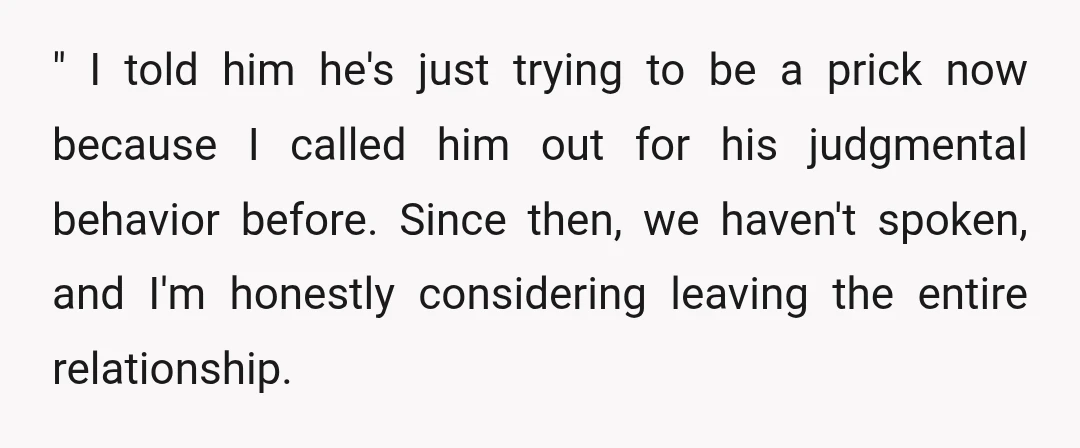 " I told him he's just trying to be a prick now because I called him out for his judgmental behavior before. Since then, we haven't spoken, and I'm honestly...