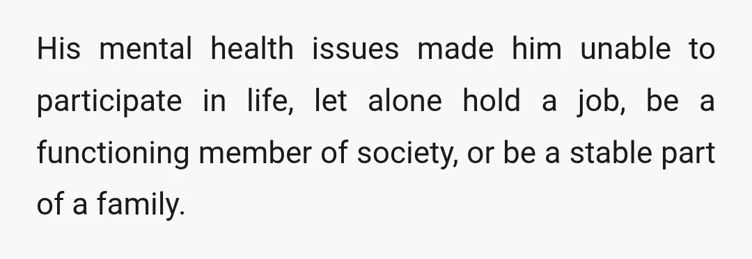 His mental health issues made him unable to participate in life, let alone hold a job, be a functioning member of society, or be a stable part of a family.
