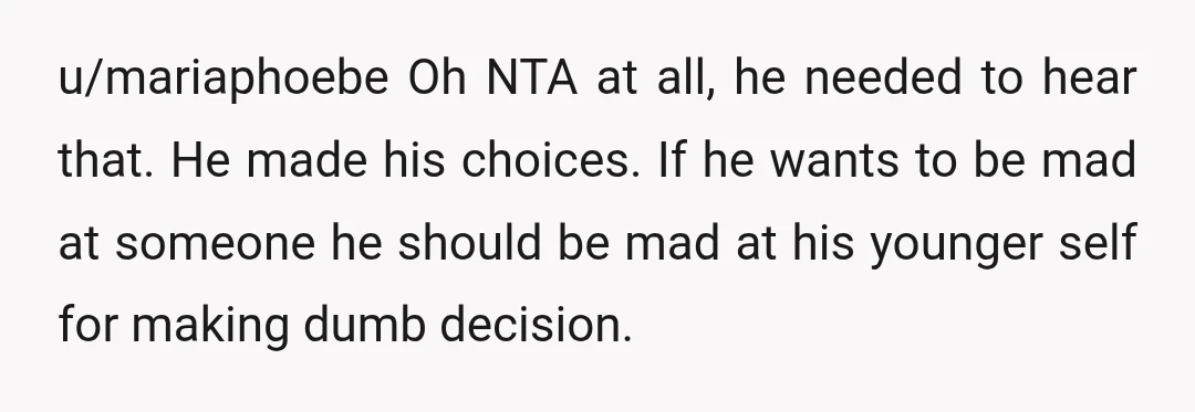 u/mariaphoebe Oh NTA at all, he needed to hear that. He made his choices. If he wants to be mad at someone he should be mad at his younger self...