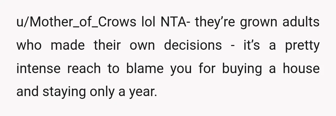 u/Mother_of_Crows
lol NTA- they’re grown adults who made their own decisions - it’s a pretty intense reach to blame you for buying a house and staying only a year.