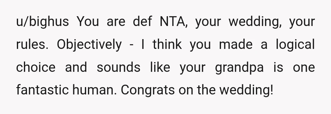 u/bighus You are def NTA, your wedding, your rules. Objectively - I think you made a logical choice and sounds like your grandpa is one fantastic human. Congrats on the...