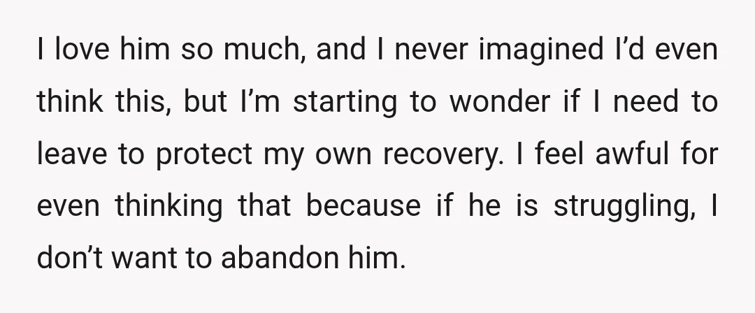 I love him so much, and I never imagined I’d even think this, but I’m starting to wonder if I need to leave to protect my own recovery. I feel...