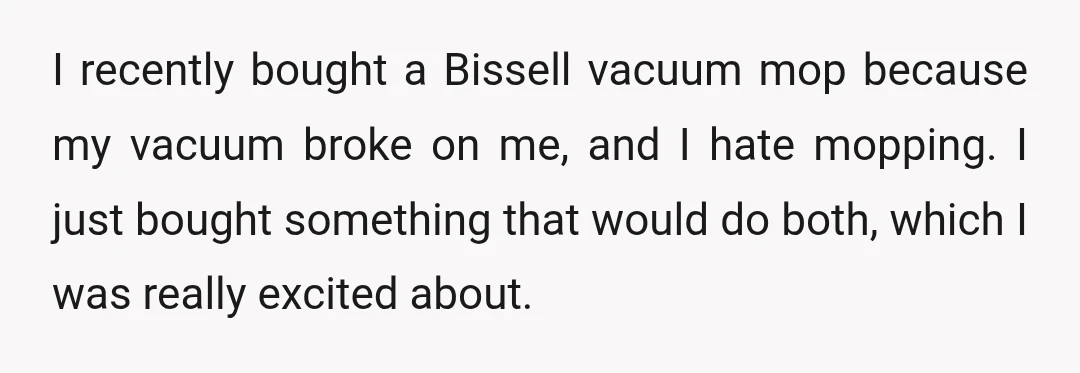 I recently bought a Bissell vacuum mop because my vacuum broke on me, and I hate mopping. I just bought something that would do both, which I was really excited...