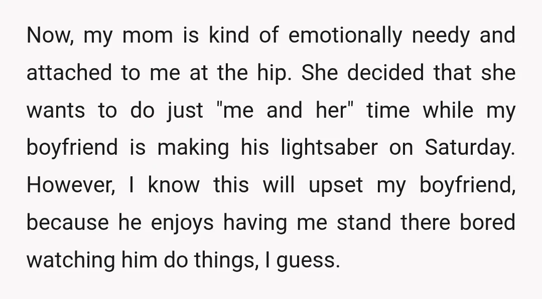 Now, my mom is kind of emotionally needy and attached to me at the hip. She decided that she wants to do just "me and her" time while my boyfriend...