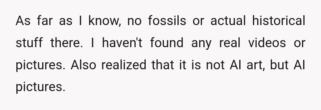 As far as I know, no fossils or actual historical stuff there. I haven't found any real videos or pictures. Also realized that it is not AI art, but AI...
