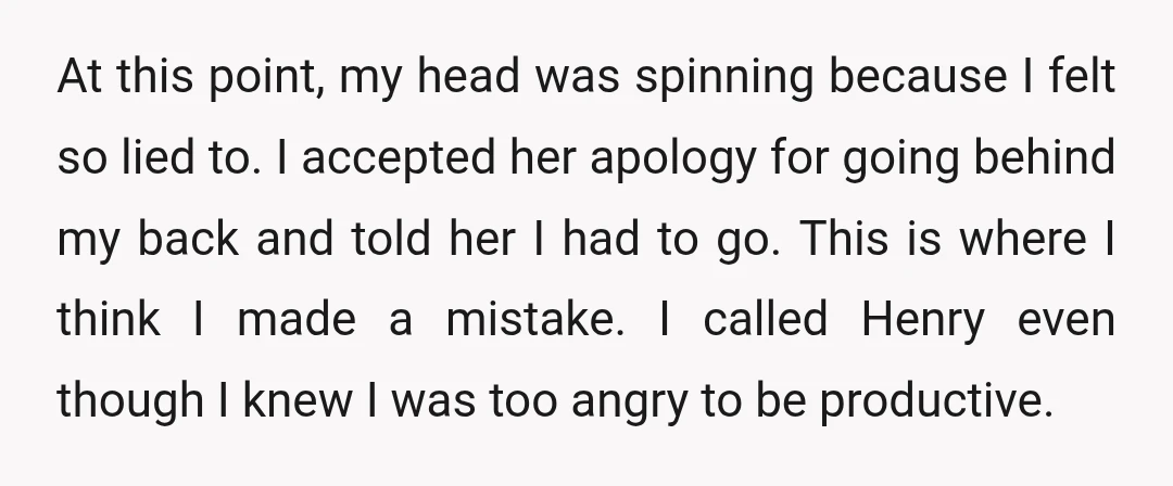 At this point, my head was spinning because I felt so lied to. I accepted her apology for going behind my back and told her I had to go. This...