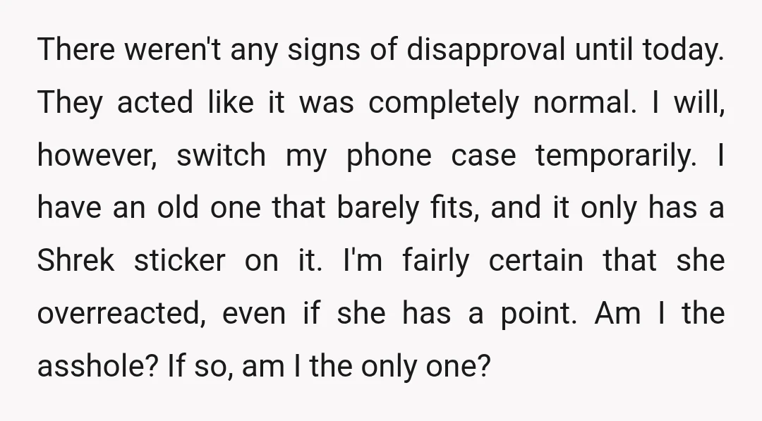 There weren't any signs of disapproval until today. They acted like it was completely normal. I will, however, switch my phone case temporarily. I have an old one that barely...
