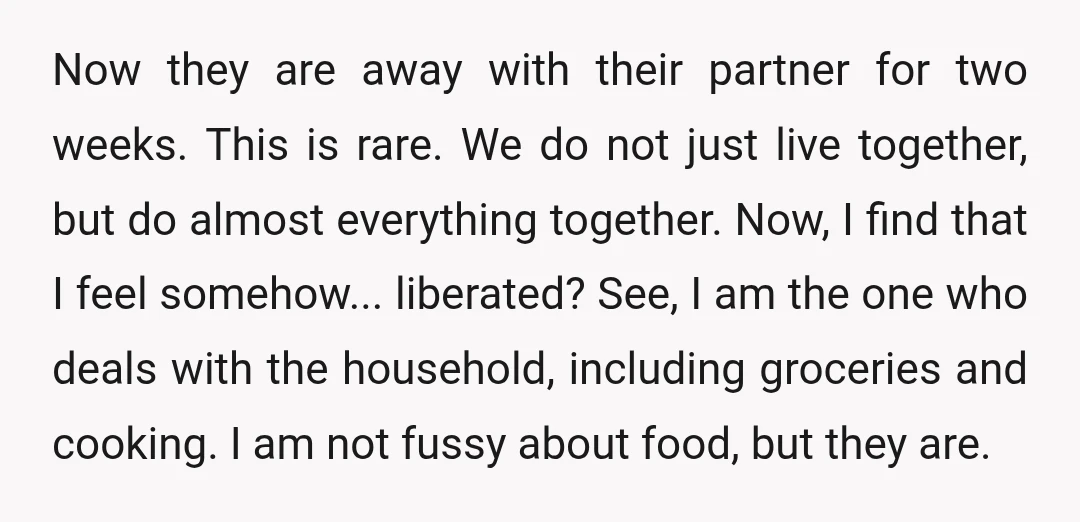 Now they are away with their partner for two weeks. This is rare. We do not just live together, but do almost everything together. Now, I find that I feel...