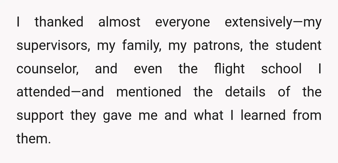 I thanked almost everyone extensively—my supervisors, my family, my patrons, the student counselor, and even the flight school I attended—and mentioned the details of the support they gave me and...