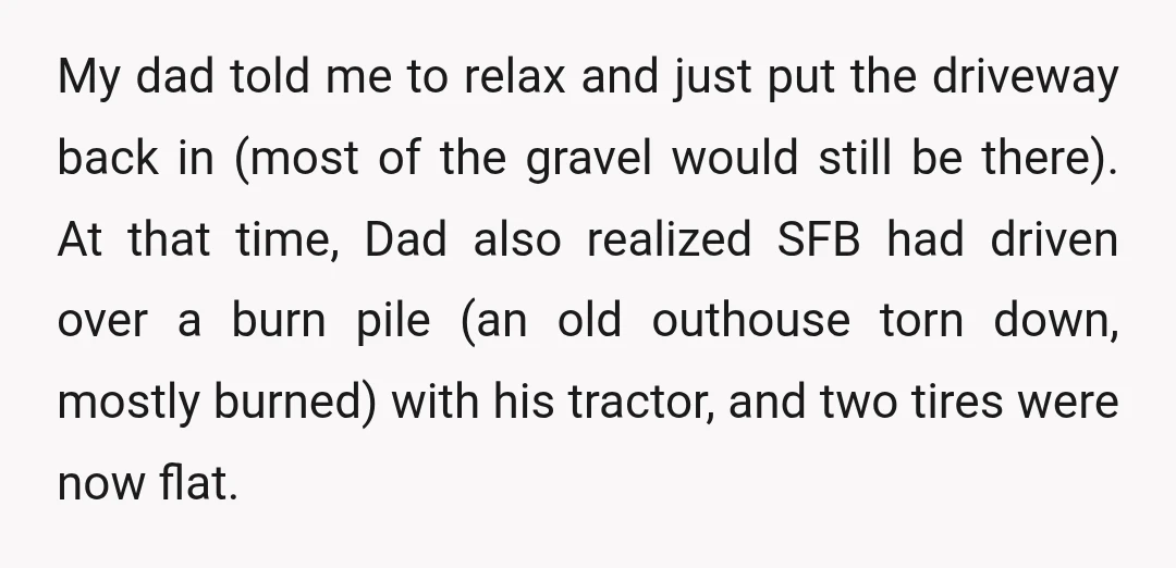 My dad told me to relax and just put the driveway back in (most of the gravel would still be there). At that time, Dad also realized SFB had driven...