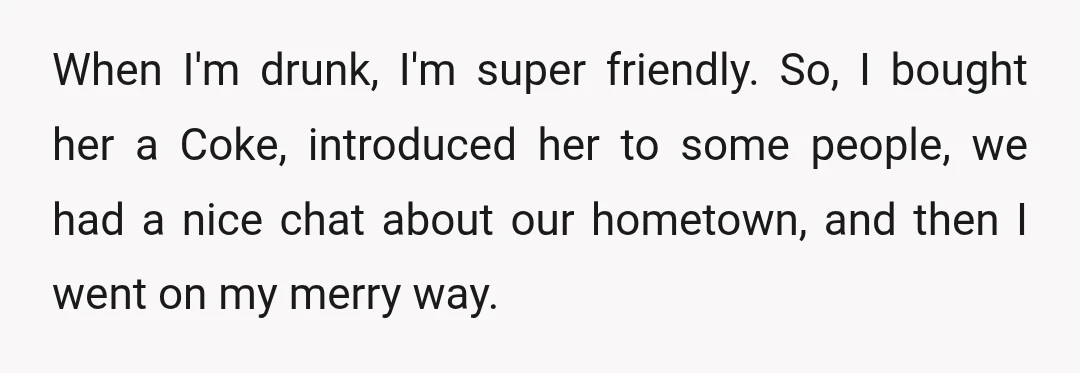 When I'm drunk, I'm super friendly. So, I bought her a Coke, introduced her to some people, we had a nice chat about our hometown, and then I went on...
