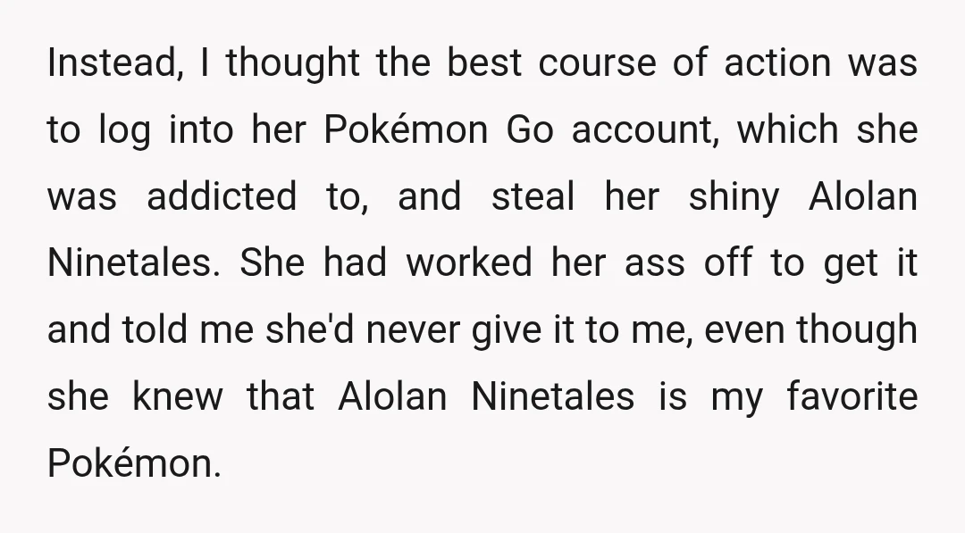 Instead, I thought the best course of action was to log into her Pokémon Go account, which she was addicted to, and steal her shiny Alolan Ninetales. She had worked...