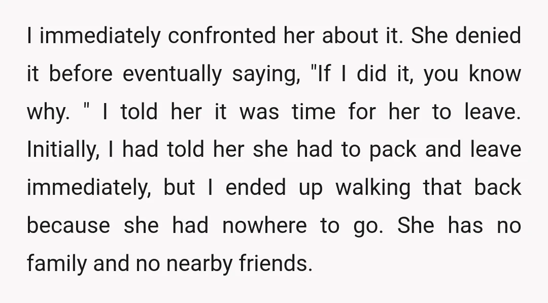 I immediately confronted her about it. She denied it before eventually saying, "If I did it, you know why. " I told her it was time for her to leave....