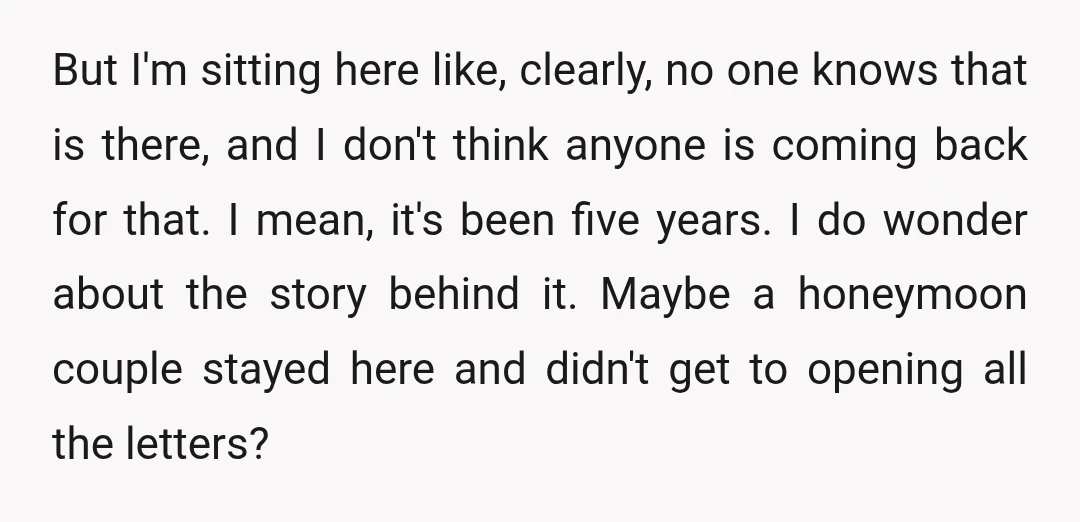 But I'm sitting here like, clearly, no one knows that is there, and I don't think anyone is coming back for that. I mean, it's been five years. I do...