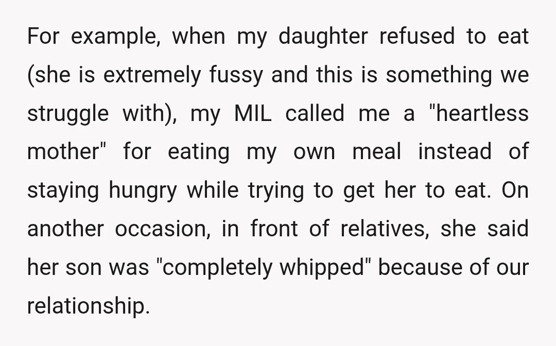 For example, when my daughter refused to eat (she is extremely fussy and this is something we struggle with), my MIL called me a "heartless mother" for eating my own...