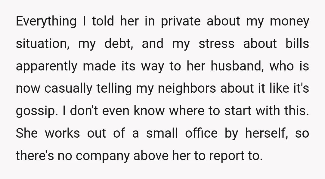 Everything I told her in private about my money situation, my debt, and my stress about bills apparently made its way to her husband, who is now casually telling my...
