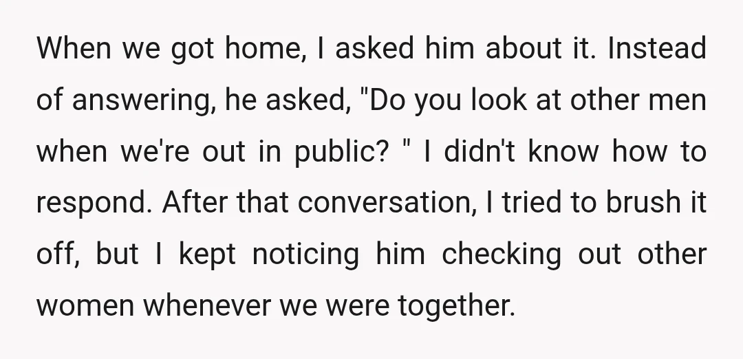 When we got home, I asked him about it. Instead of answering, he asked, "Do you look at other men when we're out in public? " I didn't know how...