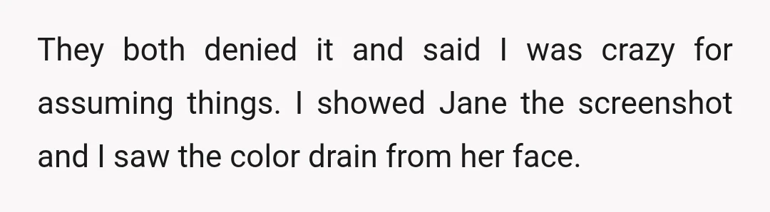 They both denied it and said I was crazy for assuming things. I showed Jane the screenshot and I saw the color drain from her face.