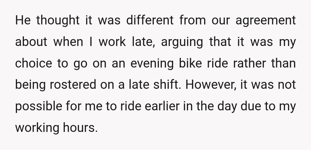 He thought it was different from our agreement about when I work late, arguing that it was my choice to go on an evening bike ride rather than being rostered...