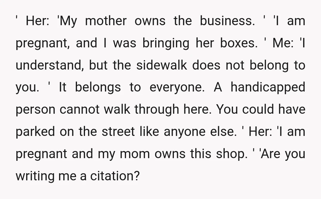 ' Her: 'My mother owns the business. ' 'I am pregnant, and I was bringing her boxes. ' Me: 'I understand, but the sidewalk does not belong to you. '...