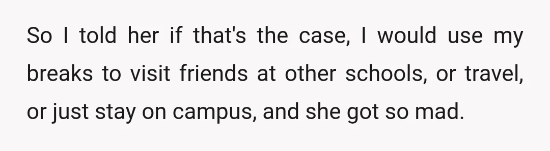 So I told her if that's the case, I would use my breaks to visit friends at other schools, or travel, or just stay on campus, and she got so...
