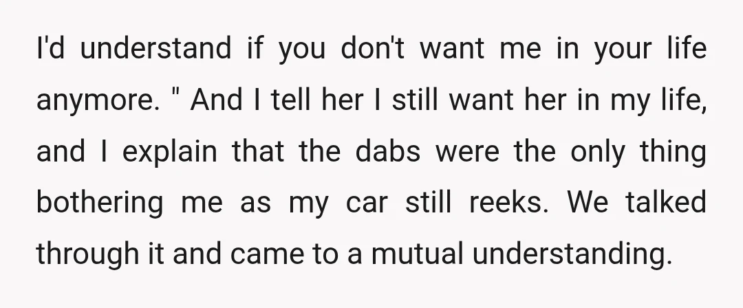 I'd understand if you don't want me in your life anymore. " And I tell her I still want her in my life, and I explain that the dabs were...