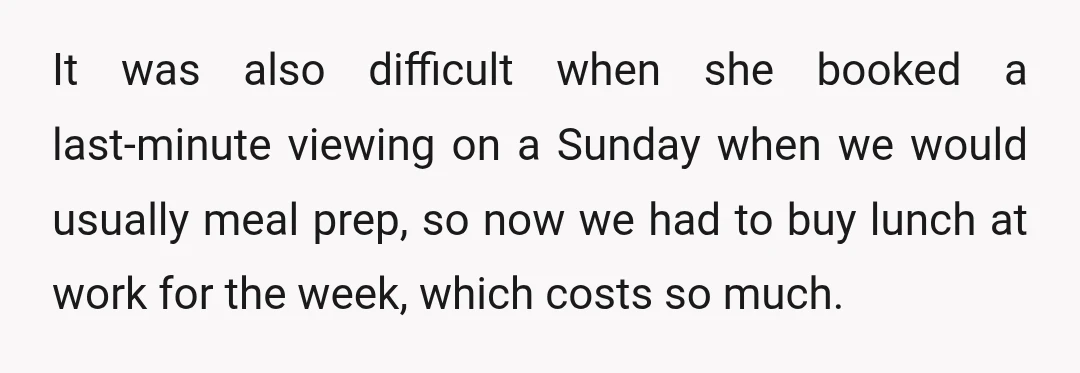 It was also difficult when she booked a last-minute viewing on a Sunday when we would usually meal prep, so now we had to buy lunch at work for the...