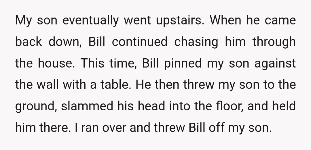 My son eventually went upstairs. When he came back down, Bill continued chasing him through the house. This time, Bill pinned my son against the wall with a table. He...