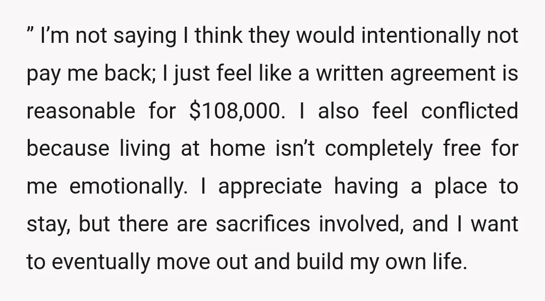 &rdquo; I’m not saying I think they would intentionally not pay me back; I just feel like a written agreement is reasonable for $108,000. I also feel conflicted because living...