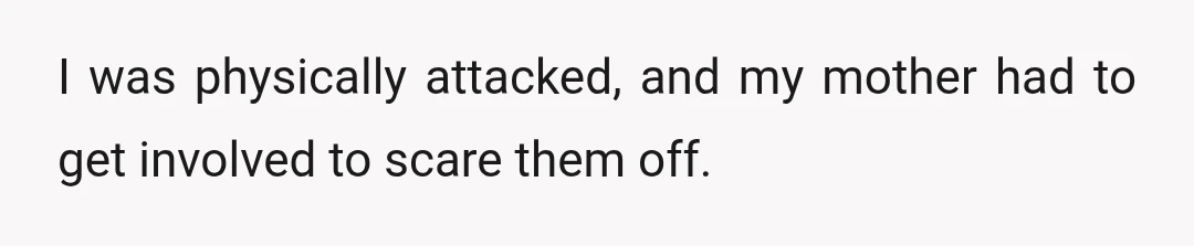 I was physically attacked, and my mother had to get involved to scare them off.