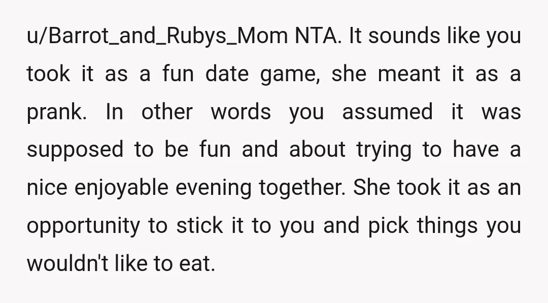 u/Barrot_and_Rubys_Mom NTA. It sounds like you took it as a fun date game, she meant it as a prank. In other words you assumed it was supposed to be fun...