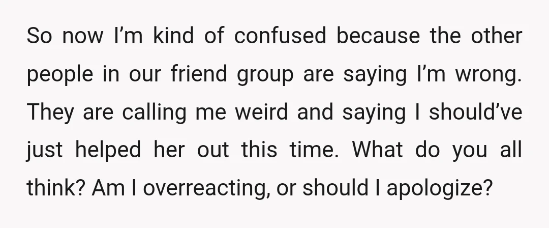 So now I’m kind of confused because the other people in our friend group are saying I’m wrong. They are calling me weird and saying I should’ve just helped her...