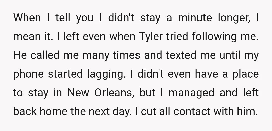 When I tell you I didn't stay a minute longer, I mean it. I left even when Tyler tried following me. He called me many times and texted me until...