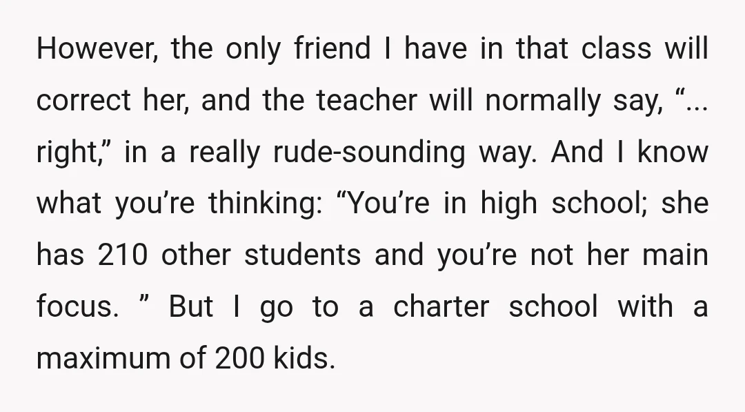 However, the only friend I have in that class will correct her, and the teacher will normally say, “... right,” in a really rude-sounding way. And I know what you’re...