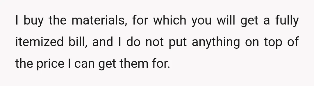 I buy the materials, for which you will get a fully itemized bill, and I do not put anything on top of the price I can get them for.