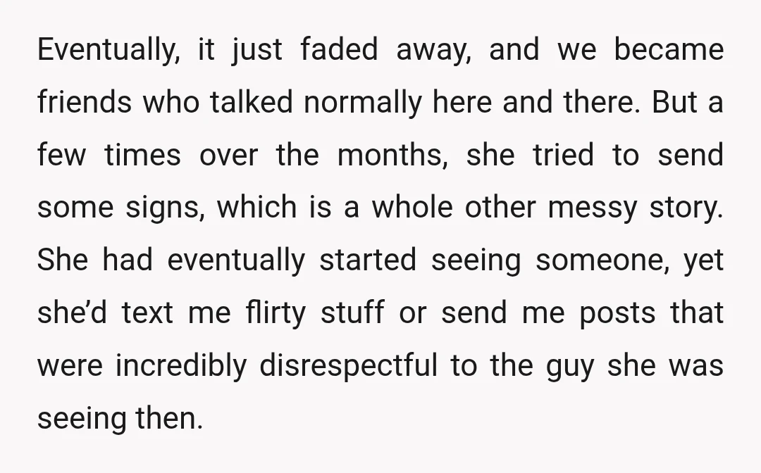 Eventually, it just faded away, and we became friends who talked normally here and there. But a few times over the months, she tried to send some signs, which is...