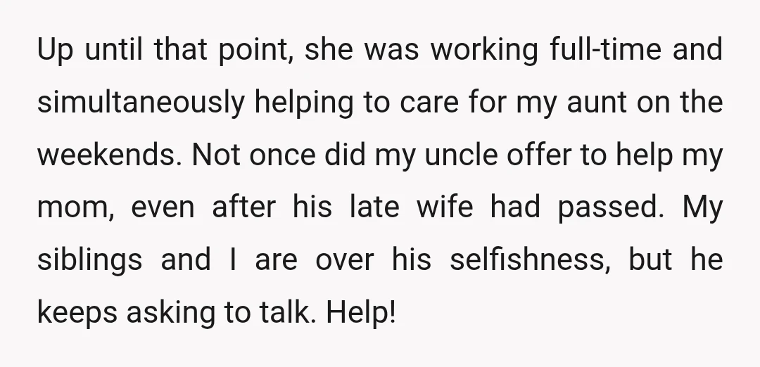 Up until that point, she was working full-time and simultaneously helping to care for my aunt on the weekends. Not once did my uncle offer to help my mom, even...