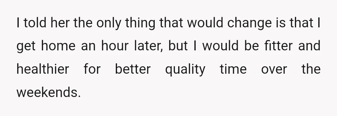I told her the only thing that would change is that I get home an hour later, but I would be fitter and healthier for better quality time over the...