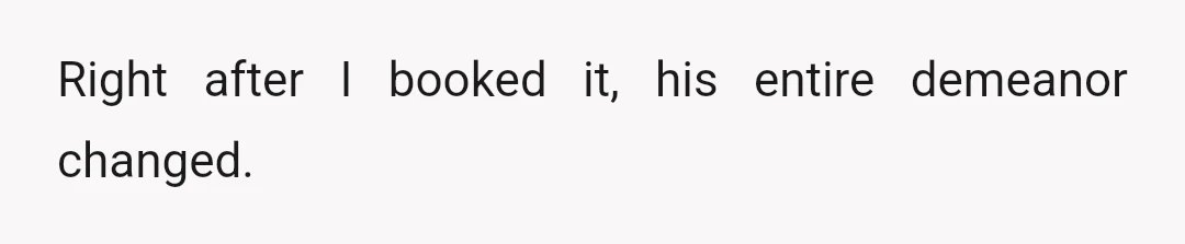 Right after I booked it, his entire demeanor changed.