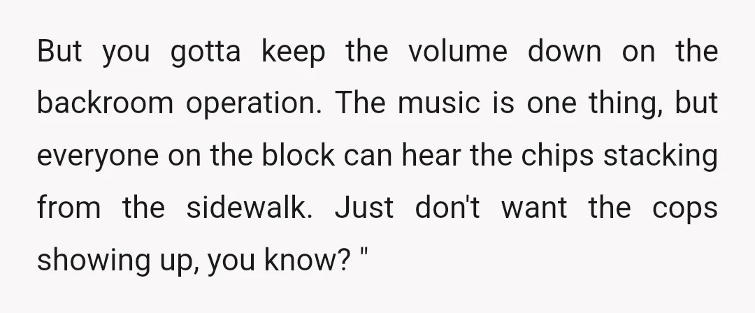 But you gotta keep the volume down on the backroom operation. The music is one thing, but everyone on the block can hear the chips stacking from the sidewalk. Just...