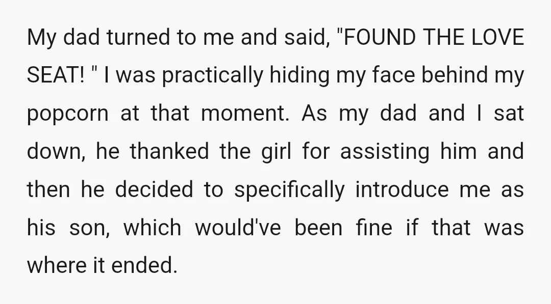 My dad turned to me and said, "FOUND THE LOVE SEAT! " I was practically hiding my face behind my popcorn at that moment. As my dad and I sat...